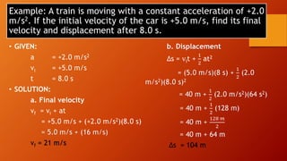 Example: A train is moving with a constant acceleration of +2.0
m/s2. If the initial velocity of the car is +5.0 m/s, find its final
velocity and displacement after 8.0 s.
• GIVEN:
a = +2.0 m/s2
vi = +5.0 m/s
t = 8.0 s
• SOLUTION:
a. Final velocity
vf = vi + at
= +5.0 m/s + (+2.0 m/s2)(8.0 s)
= 5.0 m/s + (16 m/s)
vf = 21 m/s
b. Displacement
∆s = vit +
1
2
at2
= (5.0 m/s)(8 s) +
1
2
(2.0
m/s2)(8.0 s)2
= 40 m +
1
2
(2.0 m/s2)(64 s2)
= 40 m +
1
2
(128 m)
= 40 m +
128 𝑚
2
= 40 m + 64 m
∆s = 104 m