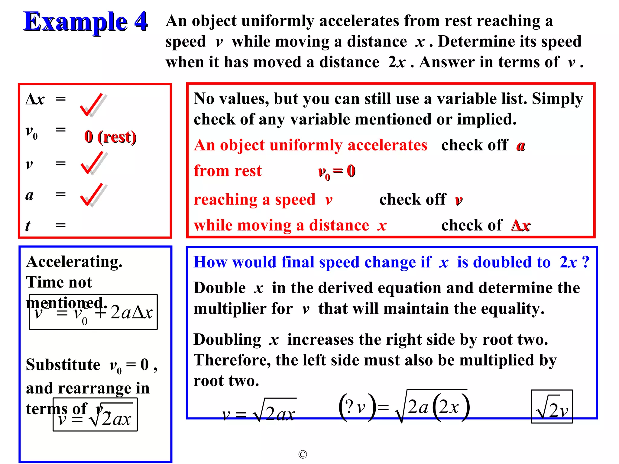 An object uniformly accelerates from rest reaching a 
speed v while moving a distance x . Determine its speed 
when it has moved a distance 2x . Answer in terms of v . 
No values, but you can still use a variable list. Simply 
check of any variable mentioned or implied. 
An object uniformly accelerates check off aa 
from rest vv00 == 00 
reaching a speed v check off vv 
while moving a distance x check of ΔΔxx 
How would final speed change if x is doubled to 2x ? 
Double x in the derived equation and determine the 
multiplier for v that will maintain the equality. 
Doubling x increases the right side by root two. 
Therefore, the left side must also be multiplied by 
root two. 
EExxaammppllee 44 
© 
Δx = 
v0 = 
v = 
a = 
t = 
Accelerating. 
Time not 
mentioned. 
00 (rreesstt) 
v2 = v0 
2 + 2aDx 
Substitute v0 = 0 , 
and rearrange in 
terms of v . 
(? v)= 2a(2x) 
v = 2ax 2v v = 2ax 
 