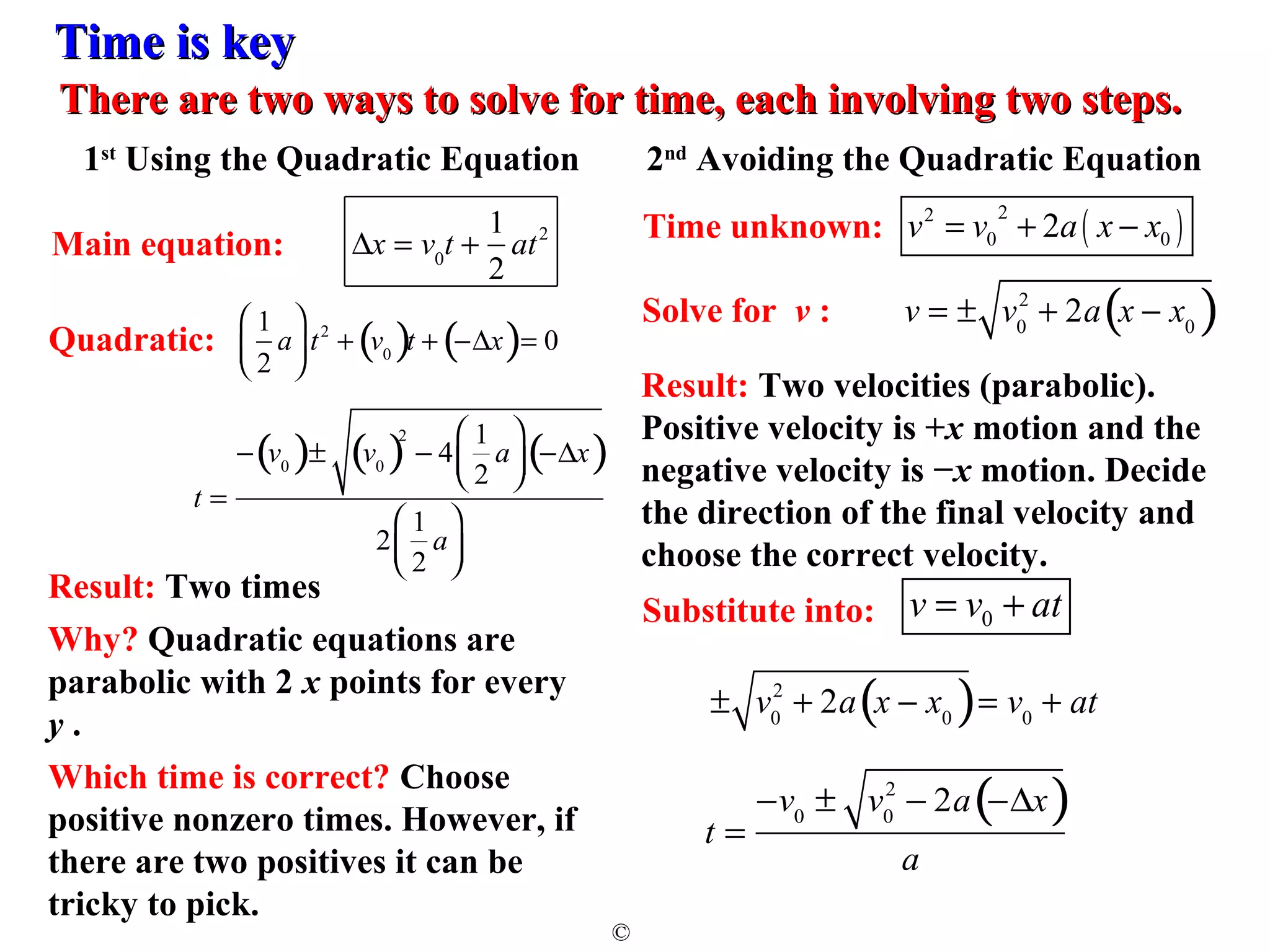 TTiimmee iiss kkeeyy 
TThheerree aarree ttwwoo wwaayyss ttoo ssoollvvee ffoorr ttiimmee,, eeaacchh iinnvvoollvviinngg ttwwoo sstteeppss.. 
1st Using the Quadratic Equation 2nd Avoiding the Quadratic Equation 
© 
2 + 2a x - x0 Solve for v : ( ) 
Result: Two velocities (parabolic). 
Positive velocity is +x motion and the 
negative velocity is −x motion. Decide 
the direction of the final velocity and 
choose the correct velocity. 
2 + 2a x - x0 ( )= v0 + at 
± v0 
2 2 ( ) 
0 0 Time unknown: v = v + 2a x - x 
v = ± v0 
Dx = v0t + 1 
Main equation: at2 
2 
t = 
2 - 2a(-Dx) 
a 
-v0 ± v0 
1 
2 
a 
æ 
è ç 
ö 
ø ÷ 
t2 + v0 ( )t + (-Dx)= 0 
Quadratic: 
t = 
æ 
- v0 ( )± v0 ( )2 - 4 1 
2 
a 
è ç 
ö 
ø ÷(-Dx) 
æ 
2 1 
2 
a 
è ç 
ö 
ø ÷ 
Result: Two times 
Why? Quadratic equations are 
parabolic with 2 x points for every 
y . 
Which time is correct? Choose 
positive nonzero times. However, if 
there are two positives it can be 
tricky to pick. 
0 Substitute into: v = v + at 
 