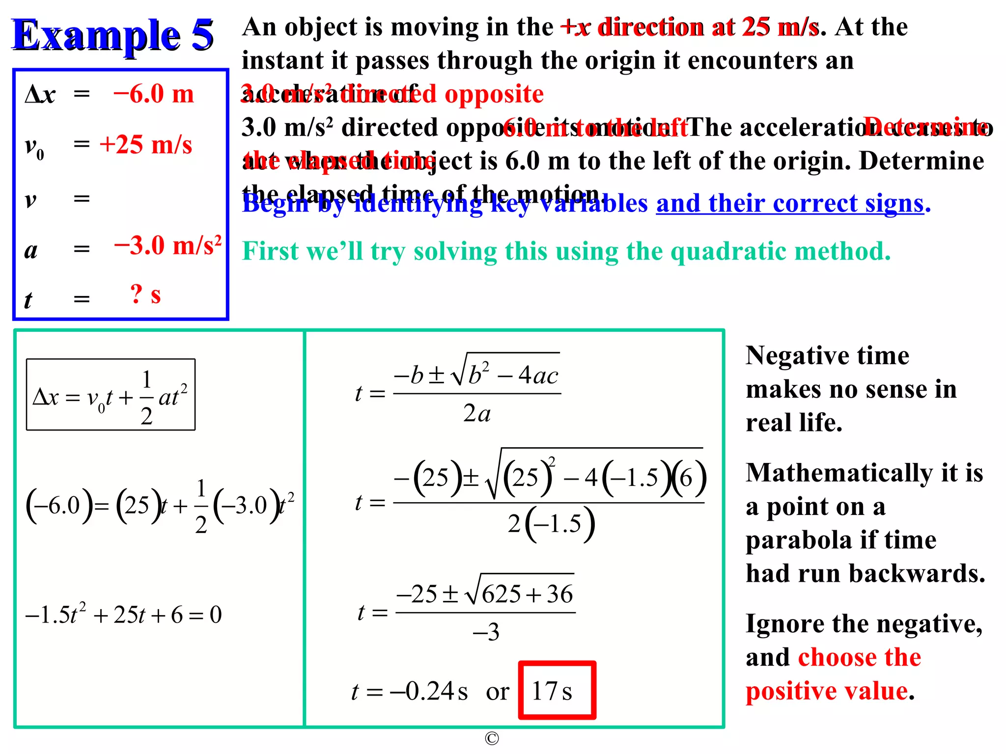 EExxaammppllee 55 
An object is moving in the +x direction at 25 m/s. At the 
instant it passes through the origin it encounters an 
acceleration of 
3.0 m/s2 directed opposite its motion. The acceleration ceases to 
act when the object is 6.0 m to the left of the origin. Determine 
the elapsed time of the motion. 
First we’ll try solving this using the quadratic method. 
© 
Δx = 
v0 = 
v = 
a = 
t = 
6.0 m to the left 
Begin by identifying key variables and their correct signs. 
−6.0 m 
s 
+25 m/s 
3.0 m/s2 directed opposite 
−3.0 m/s2 
? s 
Determine 
the elapsed time 
Dx = v0t + 
1 
2 
at2 
(-6.0)= (25)t + 1 
2 
(-3.0)t2 
-1.5t2 + 25t + 6 = 0 
t = 
-b ± b2 - 4ac 
2a 
t = 
-(25)± (25)2 - 4(-1.5)(6) 
2(-1.5) 
t = 
-25 ± 625 + 36 
-3 
t = -0.24s or 17s 
Negative time 
makes no sense in 
real life. 
Mathematically it is 
a point on a 
parabola if time 
had run backwards. 
Ignore the negative, 
and choose the 
positive value. 
 