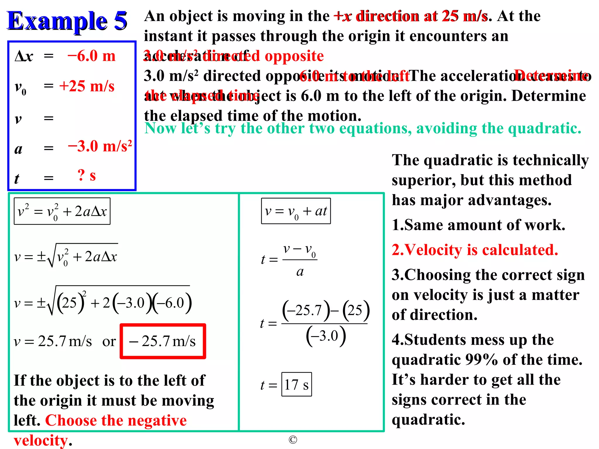 EExxaammppllee 55 
An object is moving in the +x direction at 25 m/s. At the 
instant it passes through the origin it encounters an 
acceleration of 
3.0 m/s2 directed opposite its motion. The acceleration ceases to 
act when the object is 6.0 m to the left of the origin. Determine 
the elapsed time of the motion. 
Now let’s try the other two equations, avoiding the quadratic. 
© 
Δx = 
v0 = 
v = 
a = 
t = 
6.0 m to the left 
−6.0 m 
s 
+25 m/s 
3.0 m/s2 directed opposite 
−3.0 m/s2 
? s 
Determine 
the elapsed time 
v2 = v0 
2 + 2aDx 
2 + 2aDx 
v = ± v0 
The quadratic is technically 
superior, but this method 
has major advantages. 
1.Same amount of work. 
2.Velocity is calculated. 
3.Choosing the correct sign 
on velocity is just a matter 
of direction. 
4.Students mess up the 
quadratic 99% of the time. 
It’s harder to get all the 
signs correct in the 
quadratic. 
v = ± (25)2 + 2(-3.0)(-6.0) 
v = 25.7m/s or - 25.7m/s 
If the object is to the left of 
the origin it must be moving 
left. Choose the negative 
velocity. 
v = v0 + at 
t = 
v - v0 
a 
t = 
(-25.7)- (25) 
(-3.0) 
t = 17 s 
 