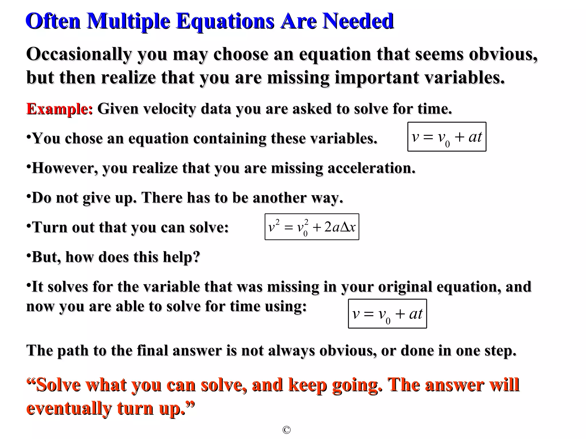 OOfftteenn MMuullttiippllee EEqquuaattiioonnss AArree NNeeeeddeedd 
OOccccaassiioonnaallllyy yyoouu mmaayy cchhoooossee aann eeqquuaattiioonn tthhaatt sseeeemmss oobbvviioouuss,, 
bbuutt tthheenn rreeaalliizzee tthhaatt yyoouu aarree mmiissssiinngg iimmppoorrttaanntt vvaarriiaabblleess.. 
EExxaammppllee:: GGiivveenn vveelloocciittyy ddaattaa yyoouu aarree aasskkeedd ttoo ssoollvvee ffoorr ttiimmee.. 
•YYoouu cchhoossee aann eeqquuaattiioonn ccoonnttaaiinniinngg tthheessee vvaarriiaabblleess.. 
•HHoowweevveerr,, yyoouu rreeaalliizzee tthhaatt yyoouu aarree mmiissssiinngg aacccceelleerraattiioonn.. 
•DDoo nnoott ggiivvee uupp.. TThheerree hhaass ttoo bbee aannootthheerr wwaayy.. 
•TTuurrnn oouutt tthhaatt yyoouu ccaann ssoollvvee:: 
•BBuutt,, hhooww ddooeess tthhiiss hheellpp?? 
•IItt ssoollvveess ffoorr tthhee vvaarriiaabbllee tthhaatt wwaass mmiissssiinngg iinn yyoouurr oorriiggiinnaall eeqquuaattiioonn,, aanndd 
nnooww yyoouu aarree aabbllee ttoo ssoollvvee ffoorr ttiimmee uussiinngg:: 
TThhee ppaatthh ttoo tthhee ffiinnaall aannsswweerr iiss nnoott aallwwaayyss oobbvviioouuss,, oorr ddoonnee iinn oonnee sstteepp.. 
““SSoollvvee wwhhaatt yyoouu ccaann ssoollvvee,, aanndd kkeeeepp ggooiinngg.. TThhee aannsswweerr wwiillll 
eevveennttuuaallllyy ttuurrnn uupp..”” 
© 
v = v0 + at 
v2 = v0 
2 + 2aDx 
v = v0 + at 
 