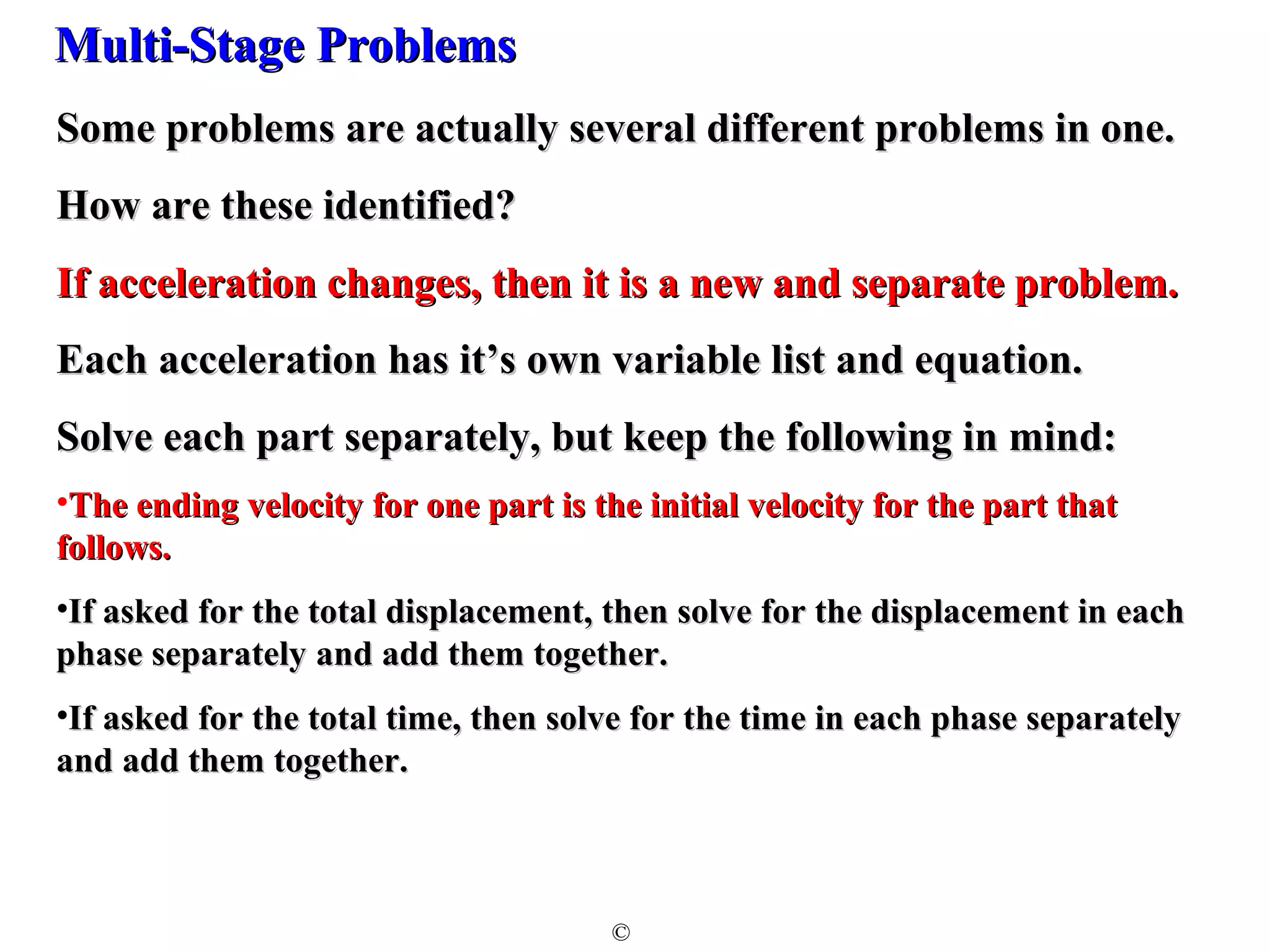 MMuullttii--SSttaaggee PPrroobblleemmss 
SSoommee pprroobblleemmss aarree aaccttuuaallllyy sseevveerraall ddiiffffeerreenntt pprroobblleemmss iinn oonnee.. 
HHooww aarree tthheessee iiddeennttiiffiieedd?? 
IIff aacccceelleerraattiioonn cchhaannggeess,, tthheenn iitt iiss aa nneeww aanndd sseeppaarraattee pprroobblleemm.. 
EEaacchh aacccceelleerraattiioonn hhaass iitt’’ss oowwnn vvaarriiaabbllee lliisstt aanndd eeqquuaattiioonn.. 
SSoollvvee eeaacchh ppaarrtt sseeppaarraatteellyy,, bbuutt kkeeeepp tthhee ffoolllloowwiinngg iinn mmiinndd:: 
•TThhee eennddiinngg vveelloocciittyy ffoorr oonnee ppaarrtt iiss tthhee iinniittiiaall vveelloocciittyy ffoorr tthhee ppaarrtt tthhaatt 
ffoolllloowwss.. 
•IIff aasskkeedd ffoorr tthhee ttoottaall ddiissppllaacceemmeenntt,, tthheenn ssoollvvee ffoorr tthhee ddiissppllaacceemmeenntt iinn eeaacchh 
pphhaassee sseeppaarraatteellyy aanndd aadddd tthheemm ttooggeetthheerr.. 
•IIff aasskkeedd ffoorr tthhee ttoottaall ttiimmee,, tthheenn ssoollvvee ffoorr tthhee ttiimmee iinn eeaacchh pphhaassee sseeppaarraatteellyy 
aanndd aadddd tthheemm ttooggeetthheerr.. 
© 
 