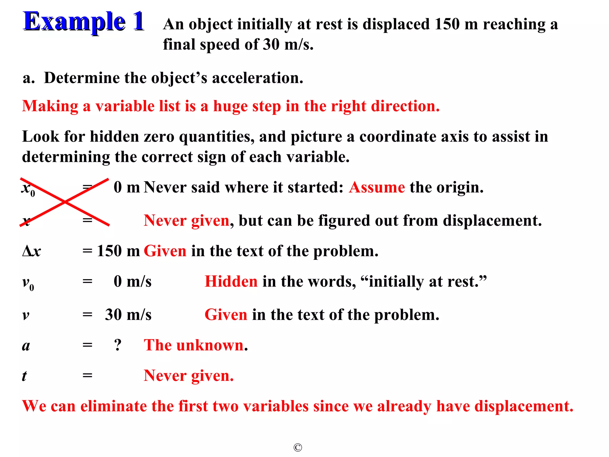 EExxaammppllee 11 
An object initially at rest is displaced 150 m reaching a 
final speed of 30 m/s. 
a. Determine the object’s acceleration. 
Making a variable list is a huge step in the right direction. 
Look for hidden zero quantities, and picture a coordinate axis to assist in 
determining the correct sign of each variable. 
x0 = 0 m Never said where it started: Assume the origin. 
x = Never given, but can be figured out from displacement. 
Δx = 150 mGiven in the text of the problem. 
v0 = 0 m/s Hidden in the words, “initially at rest.” 
v = 30 m/s Given in the text of the problem. 
a = ? The unknown. 
t = Never given. 
We can eliminate the first two variables since we already have displacement. 
© 
 