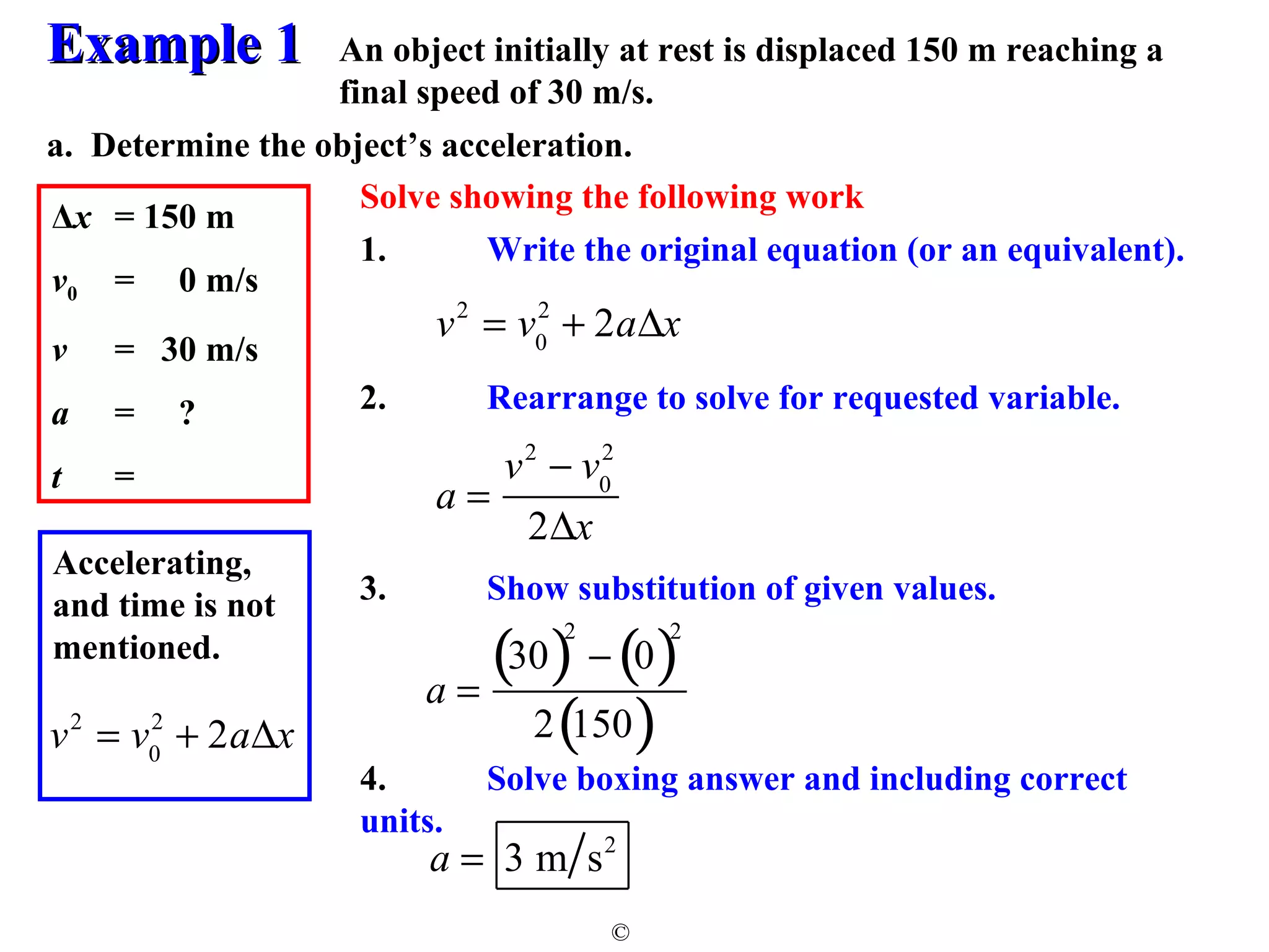 EExxaammppllee 11 
An object initially at rest is displaced 150 m reaching a 
final speed of 30 m/s. 
a. Determine the object’s acceleration. 
2 + 2aDx 
© 
Δx = 150 m 
v0 = 0 m/s 
v = 30 m/s 
a = ? 
t = 
Solve showing the following work 
1. Write the original equation (or an equivalent). 
v2 = v0 
2. Rearrange to solve for requested variable. 
3. Show substitution of given values. 
4. Solve boxing answer and including correct 
units. 
Accelerating, 
and time is not 
mentioned. 
v2 = v0 
2 + 2aDx 
a = 
v2 - v0 
2 
2Dx 
a = 
(30)2 - (0)2 
2(150) 
a = 3 m s2 
 