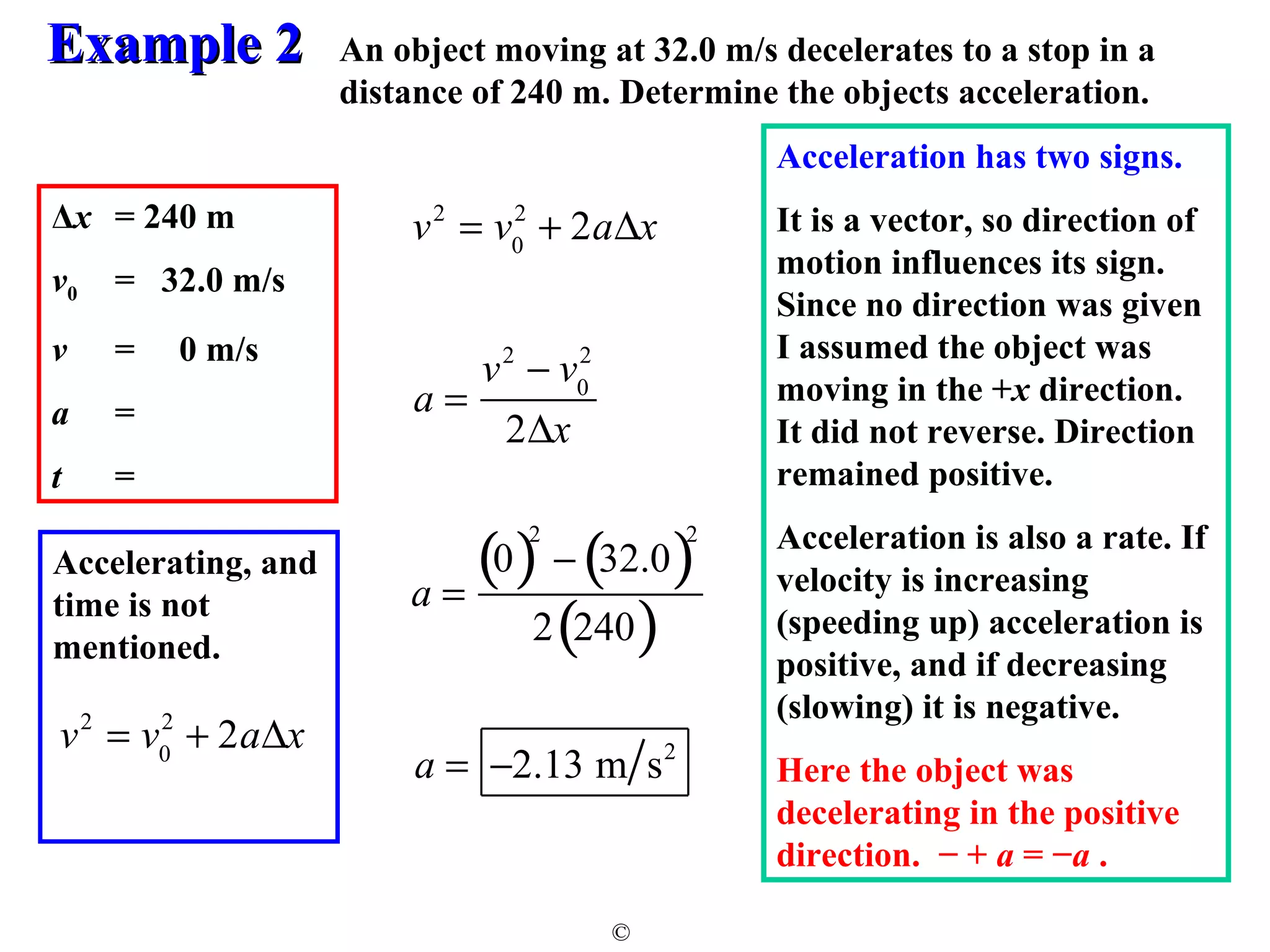 EExxaammppllee 22 
An object moving at 32.0 m/s decelerates to a stop in a 
distance of 240 m. Determine the objects acceleration. 
© 
Δx = 240 m 
v= 32.0 m/s 
0 v = 0 m/s 
a = 
t = 
Accelerating, and 
time is not 
mentioned. 
v2 = v2 + 2aDx 
0 
v2 = v0 
2 + 2aDx 
a = 
v2 - v0 
2 
2Dx 
a = 
(0)2 - (32.0)2 
2(240) 
a = -2.13 m s2 
Acceleration has two signs. 
It is a vector, so direction of 
motion influences its sign. 
Since no direction was given 
I assumed the object was 
moving in the +x direction. 
It did not reverse. Direction 
remained positive. 
Acceleration is also a rate. If 
velocity is increasing 
(speeding up) acceleration is 
positive, and if decreasing 
(slowing) it is negative. 
Here the object was 
decelerating in the positive 
direction. − + a = −a . 
 