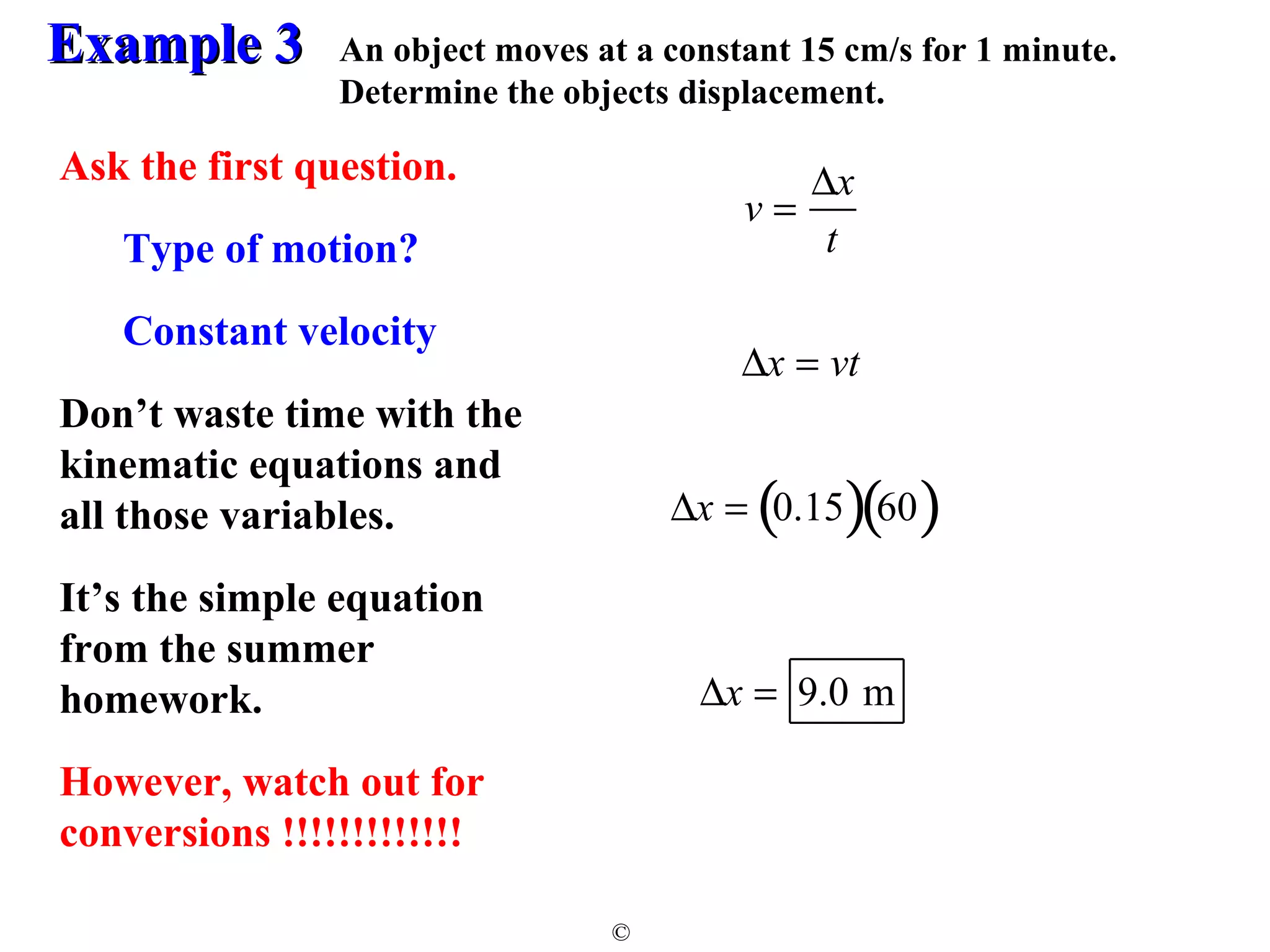 EExxaammppllee 33 
An object moves at a constant 15 cm/s for 1 minute. 
Determine the objects displacement. 
© 
v = Dx 
t 
Dx = 9.0 m 
Ask the first question. 
Type of motion? 
Constant velocity 
Don’t waste time with the 
kinematic equations and 
all those variables. 
It’s the simple equation 
from the summer 
homework. 
However, watch out for 
conversions !!!!!!!!!!!!! 
Dx = vt 
Dx = (0.15)(60) 
 