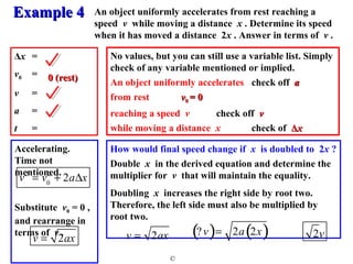 An object uniformly accelerates from rest reaching a 
speed v while moving a distance x . Determine its speed 
when it has moved a distance 2x . Answer in terms of v . 
No values, but you can still use a variable list. Simply 
check of any variable mentioned or implied. 
An object uniformly accelerates check off aa 
from rest vv00 == 00 
reaching a speed v check off vv 
while moving a distance x check of ΔΔxx 
How would final speed change if x is doubled to 2x ? 
Double x in the derived equation and determine the 
multiplier for v that will maintain the equality. 
Doubling x increases the right side by root two. 
Therefore, the left side must also be multiplied by 
root two. 
EExxaammppllee 44 
© 
Δx = 
v0 = 
v = 
a = 
t = 
Accelerating. 
Time not 
mentioned. 
00 (rreesstt) 
v2 = v0 
2 + 2aDx 
Substitute v0 = 0 , 
and rearrange in 
terms of v . 
(? v)= 2a(2x) 
v = 2ax 2v v = 2ax 
 