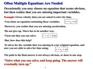 OOfftteenn MMuullttiippllee EEqquuaattiioonnss AArree NNeeeeddeedd 
OOccccaassiioonnaallllyy yyoouu mmaayy cchhoooossee aann eeqquuaattiioonn tthhaatt sseeeemmss oobbvviioouuss,, 
bbuutt tthheenn rreeaalliizzee tthhaatt yyoouu aarree mmiissssiinngg iimmppoorrttaanntt vvaarriiaabblleess.. 
EExxaammppllee:: GGiivveenn vveelloocciittyy ddaattaa yyoouu aarree aasskkeedd ttoo ssoollvvee ffoorr ttiimmee.. 
•YYoouu cchhoossee aann eeqquuaattiioonn ccoonnttaaiinniinngg tthheessee vvaarriiaabblleess.. 
•HHoowweevveerr,, yyoouu rreeaalliizzee tthhaatt yyoouu aarree mmiissssiinngg aacccceelleerraattiioonn.. 
•DDoo nnoott ggiivvee uupp.. TThheerree hhaass ttoo bbee aannootthheerr wwaayy.. 
•TTuurrnn oouutt tthhaatt yyoouu ccaann ssoollvvee:: 
•BBuutt,, hhooww ddooeess tthhiiss hheellpp?? 
•IItt ssoollvveess ffoorr tthhee vvaarriiaabbllee tthhaatt wwaass mmiissssiinngg iinn yyoouurr oorriiggiinnaall eeqquuaattiioonn,, aanndd 
nnooww yyoouu aarree aabbllee ttoo ssoollvvee ffoorr ttiimmee uussiinngg:: 
TThhee ppaatthh ttoo tthhee ffiinnaall aannsswweerr iiss nnoott aallwwaayyss oobbvviioouuss,, oorr ddoonnee iinn oonnee sstteepp.. 
““SSoollvvee wwhhaatt yyoouu ccaann ssoollvvee,, aanndd kkeeeepp ggooiinngg.. TThhee aannsswweerr wwiillll 
eevveennttuuaallllyy ttuurrnn uupp..”” 
© 
v = v0 + at 
v2 = v0 
2 + 2aDx 
v = v0 + at 
 