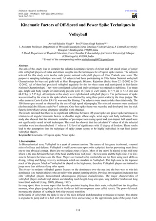 Journal of Education and Practice www.iiste.org
ISSN 2222-1735 (Paper) ISSN 2222-288X (Online)
Vol.4, No.7, 2013
112
Kinematic Factors of Off-Speed and Power Spike Techniques in
Volleyball
Arvind Bahadur Singhˡ* Prof.Vishan Singh Rathore²**
1. Assistant Professor, Department of Physical Education,Gurua Ghasidas Vishwavidalya,(A Central University)
Bilaspur (Chhattisgarh), 495009,India
2. Head, Department of Physical Education, Guru Ghasidas Vishwavidalya,(A Central University) Bilaspur
(Chhattisgarh), 495009, India
* E-mail of the corresponding author:arvindsssingh007@gmail.com
Abstract
The aim of this study was to compare the selected kinematics factors of power and off speed spikes of junior
elite volleyball players of India and obtain insights into the techniques for off speed spike motion. The subjects
selected for this study were twelve male junior national volleyball players of Uttar Pradesh state team. The
purposive sampling technique was used. All subjects had been participating in 39th Junior National volleyball
Championship for boys and girls held at Shari Dungargarh, Bikaner, Rajasthan (India) from 22-12-2012 to 28-
12-2012. All of them had practiced volleyball regularly for the last three years and participated in Sub-Junior
National Championships. They were considered skilled and their technique was treated as stabilized. The mean
age, height and body weight of intervarsity players were 16 years (± 2.28 years), 177.77 cm (± 5.43 cm) and
64.67 kg (± 5.95 kg). All subjects in this study were right-handed volleyball players. The performance of spike
was recorded by the score in the spike which was obtained by using three point scales by the three judges. The
video camera (Casio Exilim EX-F1) was used for filming. The subjects were made to take three trials only. The
300 frames per second as obtained by the use of high speed videography.The selected moments were analyzed
(the best trial) by Silicon coach Pro-7 software. Only best spike frame was recorded and developed into the stick
figures from which various kinematic variables were obtained.
The results revealed that there is no significant difference between off speed spike and power spike technique in
relation to all angular kinematic factors i.e.shoulder angle, elbow angle, wrist angle and body inclination. This
study also showed that the kinematic variables of pre-impact arm swing speed and post-impact ball speed were
not significantly varied in both techniques. The result has showed that the calculated‘t’ values of all the selected
variables were less than tabulated ‘t’ value at 0.05 level of significance with 10 degree of freedom. These results
lead to the assumption that the technique of spike jumps seems to be highly individual in top level junior
volleyball players.
Keywords: Kinematic, Off-speed spike, Power spike,
1. Introduction
In Biomechanical term, Volleyball is a sport of constant motion. The nature of this game is rebound, reversed
roles of offence and defense. Volleyball is well known team sport with a physical barrier preventing most direct
one-to-one physical contact. There are two unique zones of play. Most of the sports is played in the mid-zone
which is the area between the top of the head and the knee mid-zone – the low-zone and the high-zone. The low-
zone is between the knees and the floor. Players are trained to be comfortable on the floor using such skills as
diving, rolling and flying recovery techniques which are standard in Volleyball. The high zone is the topmost
reach of the players. Much of Volleyball is played in the high-zone, therefore Volleyball players are trained to
jump more than athletes of any other sports.
The rivalry in modern volleyball games focuses on the dominance over the net, and the best way to win this
dominance is to recruit athletes who are taller with greater jumping ability. Previous investigations indicated that
elite volleyball players demonstrated advantageous physique characteristics. The major characteristics of
volleyball players include high stature and standing reach height, long arm span, long Achilles’ tendon and long
lower-limb and calf.( Ling, 2007), (Huang, 1992).
In every sport, there is some aspect that has the spectator leaping from their seats, volleyball too has its golden
moment, when player jump high in the air hit the set ball into opponent court called Attack. The powerful attack
increased the chances of scoring in both side-out and transition.
In the game of vol1eyball, the spike is one of the most difficult and demanding techniques to master. The athlete
is expected to jump and hit a ball with maximum force and accuracy at the approximate peak of the jump. Each
 