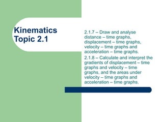 Kinematics  Topic 2.1 2.1.7 – Draw and analyse distance – time graphs, displacement – time graphs, velocity – time graphs and acceleration – time graphs. 2.1.8 – Calculate and interpret the gradients of displacement – time graphs and velocity – time graphs, and the areas under velocity – time graphs and acceleration – time graphs. 