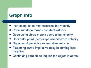 Graph info Increasing slope means increasing velocity Constant slope means constant velocity Decreasing slope means decreasing velocity Horizontal point (zero slope) means zero velocity Negative slope indicates negative velocity Flattening curve implies velocity becoming less negative Continuing zero slope implies the object is at rest 