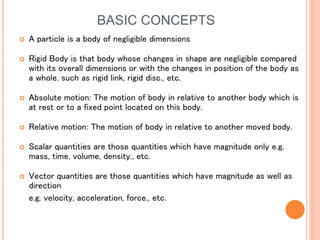 BASIC CONCEPTS
 A particle is a body of negligible dimensions
 Rigid Body is that body whose changes in shape are negligible compared
with its overall dimensions or with the changes in position of the body as
a whole, such as rigid link, rigid disc., etc.
 Absolute motion: The motion of body in relative to another body which is
at rest or to a fixed point located on this body.
 Relative motion: The motion of body in relative to another moved body.
 Scalar quantities are those quantities which have magnitude only e.g.
mass, time, volume, density., etc.
 Vector quantities are those quantities which have magnitude as well as
direction
e.g. velocity, acceleration, force., etc.
 
