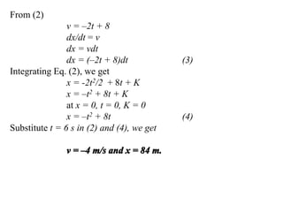 From (2)
v = –2t + 8
dx/dt = v
dx = vdt
dx = (–2t + 8)dt (3)
Integrating Eq. (2), we get
x = -2t2/2 + 8t + K
x = –t2 + 8t + K
at x = 0, t = 0, K = 0
x = –t2 + 8t (4)
Substitute t = 6 s in (2) and (4), we get
 