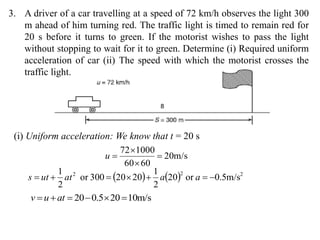 3. A driver of a car travelling at a speed of 72 km/h observes the light 300
m ahead of him turning red. The traffic light is timed to remain red for
20 s before it turns to green. If the motorist wishes to pass the light
without stopping to wait for it to green. Determine (i) Required uniform
acceleration of car (ii) The speed with which the motorist crosses the
traffic light.
(i) Uniform acceleration: We know that t = 20 s
m/s20
6060
100072



u
    222
m/s5.0or20
2
1
2020300or
2
1
 aaatuts
m/s10205.020  atuv
 