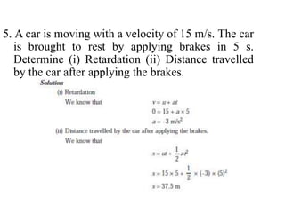 5. A car is moving with a velocity of 15 m/s. The car
is brought to rest by applying brakes in 5 s.
Determine (i) Retardation (ii) Distance travelled
by the car after applying the brakes.
 