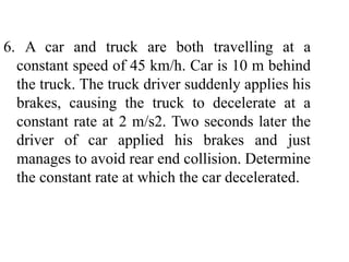 6. A car and truck are both travelling at a
constant speed of 45 km/h. Car is 10 m behind
the truck. The truck driver suddenly applies his
brakes, causing the truck to decelerate at a
constant rate at 2 m/s2. Two seconds later the
driver of car applied his brakes and just
manages to avoid rear end collision. Determine
the constant rate at which the car decelerated.
 