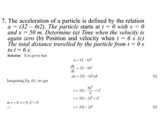 7. The acceleration of a particle is defined by the relation
a = (32 – 6t2). The particle starts at t = 0 with v = 0
and x = 50 m. Determine (a) Time when the velocity is
again zero (b) Position and velocity when t = 6 s (c)
The total distance travelled by the particle from t = 0 s
to t = 6 s.
 