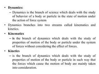 • Dynamics:
– Dynamics is the branch of science which deals with the study
of behavior of a body or particle in the state of motion under
the action of force system
• Dynamics branches into two streams called kinematics and
kinetics.
• Kinematics
– is the branch of dynamics which deals with the study of
properties of motion of the body or particle under the system
of forces without considering the effect of forces.
• Kinetics
– is the branch of dynamics which deals with the study of
properties of motion of the body or particle in such way that
the forces which cause the motion of body are mainly taken
into consideration.
 