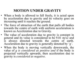 MOTION UNDER GRAVITY
• When a body is allowed to fall freely, it is acted upon
by acceleration due to gravity and its velocity goes on
increasing until it reaches the ground.
• The force of attraction of the earth that pulls all bodies
towards the centre of earth with uniform acceleration is
known as Acceleration due to Gravity.
• The value of acceleration due to gravity is constant in
general and its value is considered to be 9.81 m/s2 and
is always directed towards the centre of earth.
Acceleration due to gravity is generally denoted by ‘g’.
• When the body is moving vertically downwards, the
value of g is considered as positive and if the body is
projected vertically upwards, then acceleration due to
gravity is considered as negative.
 
