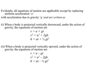 Evidently, all equations of motion are applicable except by replacing
uniform acceleration ‘a’
with acceleration due to gravity ’g’and are written as
(i) When a body is projected vertically downward, under the action of
gravity, the equations of motion are
v = u + gt
v2 = u2 + 2gh
h = ut + ½ gt2
(ii) When a body is projected vertically upward, under the action of
gravity, the equations of motion are
v = u – gt
v2 = u2 – 2gh
h = ut – ½ gt2
 