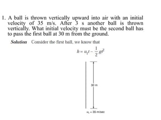 1. A ball is thrown vertically upward into air with an initial
velocity of 35 m/s. After 3 s another ball is thrown
vertically. What initial velocity must be the second ball has
to pass the first ball at 30 m from the ground.
 