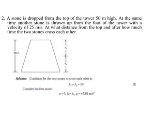 2. A stone is dropped from the top of the tower 50 m high. At the same
time another stone is thrown up from the foot of the tower with a
velocity of 25 m/s. At what distance from the top and after how much
time the two stones cross each other.
 