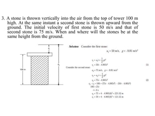 3. A stone is thrown vertically into the air from the top of tower 100 m
high. At the same instant a second stone is thrown upward from the
ground. The initial velocity of first stone is 50 m/s and that of
second stone is 75 m/s. When and where will the stones be at the
same height from the ground.
 