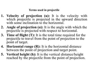 Terms used in projectile
1. Velocity of projection (u): It is the velocity with
which projectile is projected in the upward direction
with some inclination to the horizontal.
2. Angle of projection (α): It is the angle with which the
projectile is projected with respect to horizontal.
3. Time of flight (T): It is the total time required for the
projectile to travel from the point of projection to the
point of target.
4. Horizontal range (R): It is the horizontal distance
between the point of projection and target point.
5. Vertical height (h): It is the vertical distance/height
reached by the projectile from the point of projection.
 