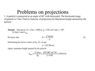 Problems on projections
1. A particle is projected at an angle of 60° with horizontal. The horizontal range
of particle is 5 km. Find (i) Velocity of projection (ii) Maximum height attained by the
particle
 