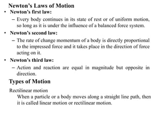 Newton’s Laws of Motion
• Newton’s first law:
– Every body continues in its state of rest or of uniform motion,
so long as it is under the influence of a balanced force system.
• Newton’s second law:
– The rate of change momentum of a body is directly proportional
to the impressed force and it takes place in the direction of force
acting on it.
• Newton’s third law:
– Action and reaction are equal in magnitude but opposite in
direction.
Types of Motion
Rectilinear motion
When a particle or a body moves along a straight line path, then
it is called linear motion or rectilinear motion.
 