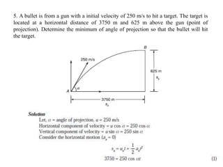 5. A bullet is from a gun with a initial velocity of 250 m/s to hit a target. The target is
located at a horizontal distance of 3750 m and 625 m above the gun (point of
projection). Determine the minimum of angle of projection so that the bullet will hit
the target.
 