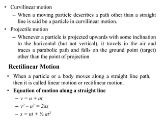 • Curvilinear motion
– When a moving particle describes a path other than a straight
line is said be a particle in curvilinear motion.
• Projectile motion
– Whenever a particle is projected upwards with some inclination
to the horizontal (but not vertical), it travels in the air and
traces a parabolic path and falls on the ground point (target)
other than the point of projection
Rectilinear Motion
• When a particle or a body moves along a straight line path,
then it is called linear motion or rectilinear motion.
• Equation of motion along a straight line
– v = u + at
– v2 – u2 = 2as
– s = ut + ½ at2
 