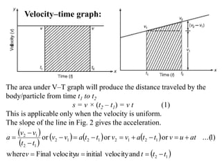 Velocity–time graph:
The area under V–T graph will produce the distance traveled by the
body/particle from time t1 to t2
s = v × (t2 – t1) = v t (1)
This is applicable only when the velocity is uniform.
The slope of the line in Fig. 2 gives the acceleration.
 
 
     
 12
12121212
12
12
andvelocityinitialvelocityFinalwhere
)1...(ororor
tttuv
atuvttavvttavv
tt
vv
a





 