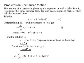 Problems on Rectilinear Motion
The motion of a particle is given by the equation x = t3 – 3t2 – 9t + 12.
Determine the time, distance travelled and acceleration of particle when
velocity becomes zero.
Solution:
Differentiating Eq. (1) with respect to ‘x’, we get
and the solution is
t = –1 or t = 3 s (negative value of t can be discarded)
t = 3 s
Substitute t = 3 s in (1), we get
x = –15 m
 2963 2
 tt
dt
dx
v
 11293 23
 tttx
0963:0when 2
 ttv
2
2
2
m/s1263666  t
dt
xd
a
 
