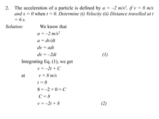 2. The acceleration of a particle is defined by a = –2 m/s2, if v = 8 m/s
and x = 0 when t = 0. Determine (i) Velocity (ii) Distance travelled at t
= 6 s.
Solution: We know that
a = –2 m/s2
a = dv/dt
dv = adt
dv = –2dt (1)
Integrating Eq. (1), we get
v = –2t + C
at v = 8 m/s
t = 0
8 = –2 × 0 + C
C = 8
v = –2t + 8 (2)
 