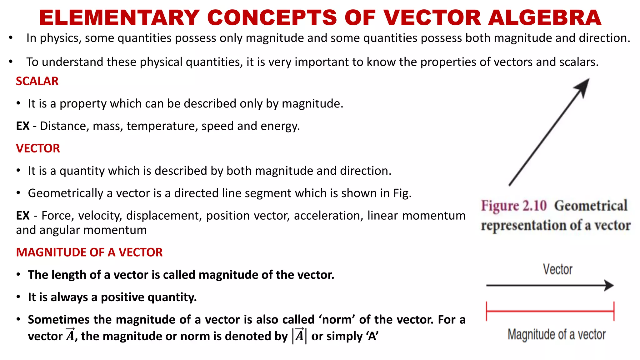 ELEMENTARY CONCEPTS OF VECTOR ALGEBRA
SCALAR
• It is a property which can be described only by magnitude.
EX - Distance, mass, temperature, speed and energy.
VECTOR
• It is a quantity which is described by both magnitude and direction.
• Geometrically a vector is a directed line segment which is shown in Fig.
EX - Force, velocity, displacement, position vector, acceleration, linear momentum
and angular momentum
MAGNITUDE OF A VECTOR
• The length of a vector is called magnitude of the vector.
• It is always a positive quantity.
• Sometimes the magnitude of a vector is also called ‘norm’ of the vector. For a
vector 𝑨, the magnitude or norm is denoted by 𝑨 𝐨r simply ‘A’
• In physics, some quantities possess only magnitude and some quantities possess both magnitude and direction.
• To understand these physical quantities, it is very important to know the properties of vectors and scalars.
 