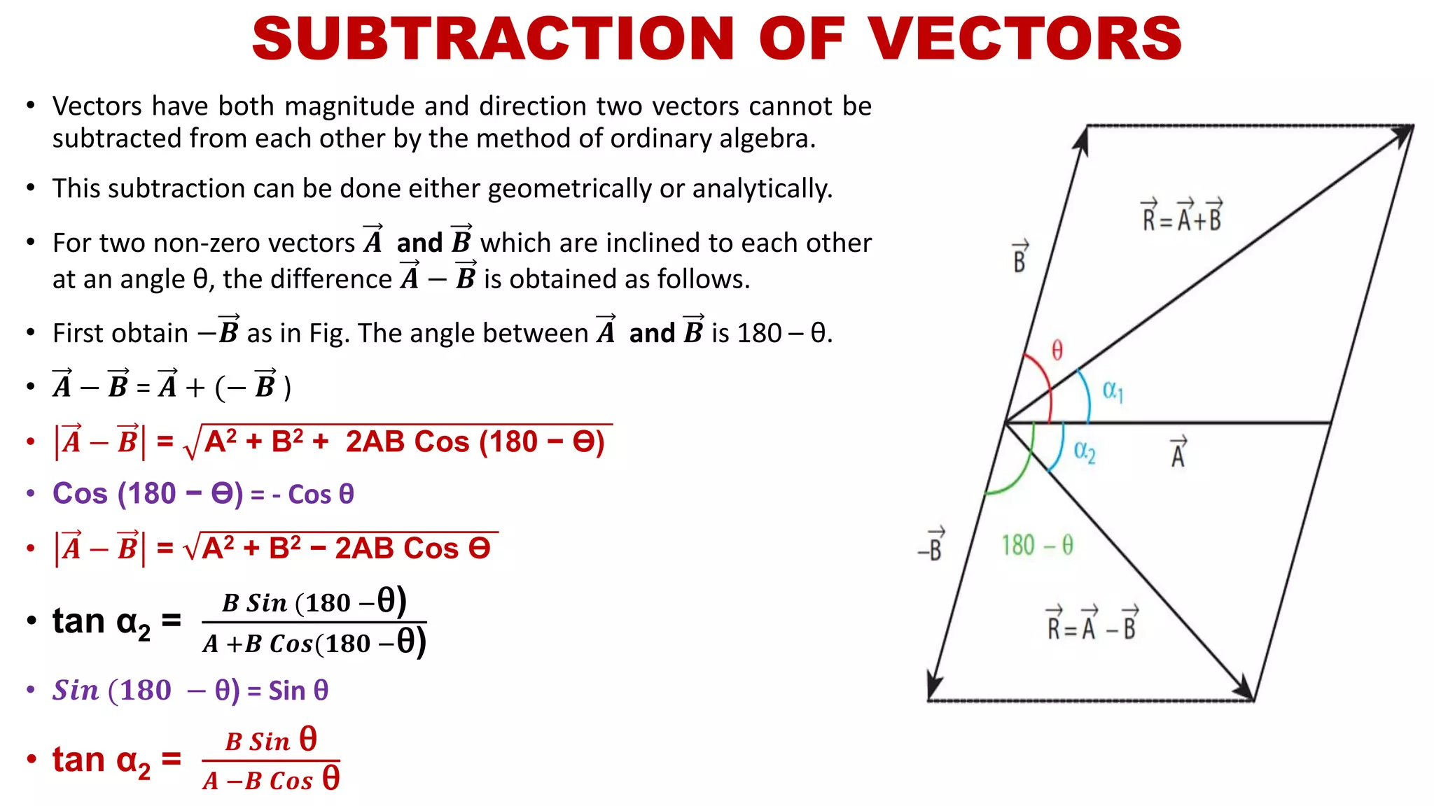 SUBTRACTION OF VECTORS
• Vectors have both magnitude and direction two vectors cannot be
subtracted from each other by the method of ordinary algebra.
• This subtraction can be done either geometrically or analytically.
• For two non-zero vectors 𝑨 and 𝑩 which are inclined to each other
at an angle θ, the difference 𝑨 − 𝑩 is obtained as follows.
• First obtain −𝑩 as in Fig. The angle between 𝑨 and 𝑩 is 180 – θ.
• 𝑨 − 𝑩 = 𝑨 + (− 𝑩 )
• 𝑨 − 𝑩 = A2 + B2 + 2AB Cos (180 − ϴ)
• Cos (180 − ϴ) = - Cos θ
• 𝑨 − 𝑩 = A2 + B2 − 2AB Cos ϴ
• tan α2 =
𝑩 𝑺𝒊𝒏 (𝟏𝟖𝟎 −θ)
𝑨 +𝑩 𝑪𝒐𝒔(𝟏𝟖𝟎 −θ)
• 𝑺𝒊𝒏 (𝟏𝟖𝟎 − θ) = Sin θ
• tan α2 =
𝑩 𝑺𝒊𝒏 θ
𝑨 −𝑩 𝑪𝒐𝒔 θ
 