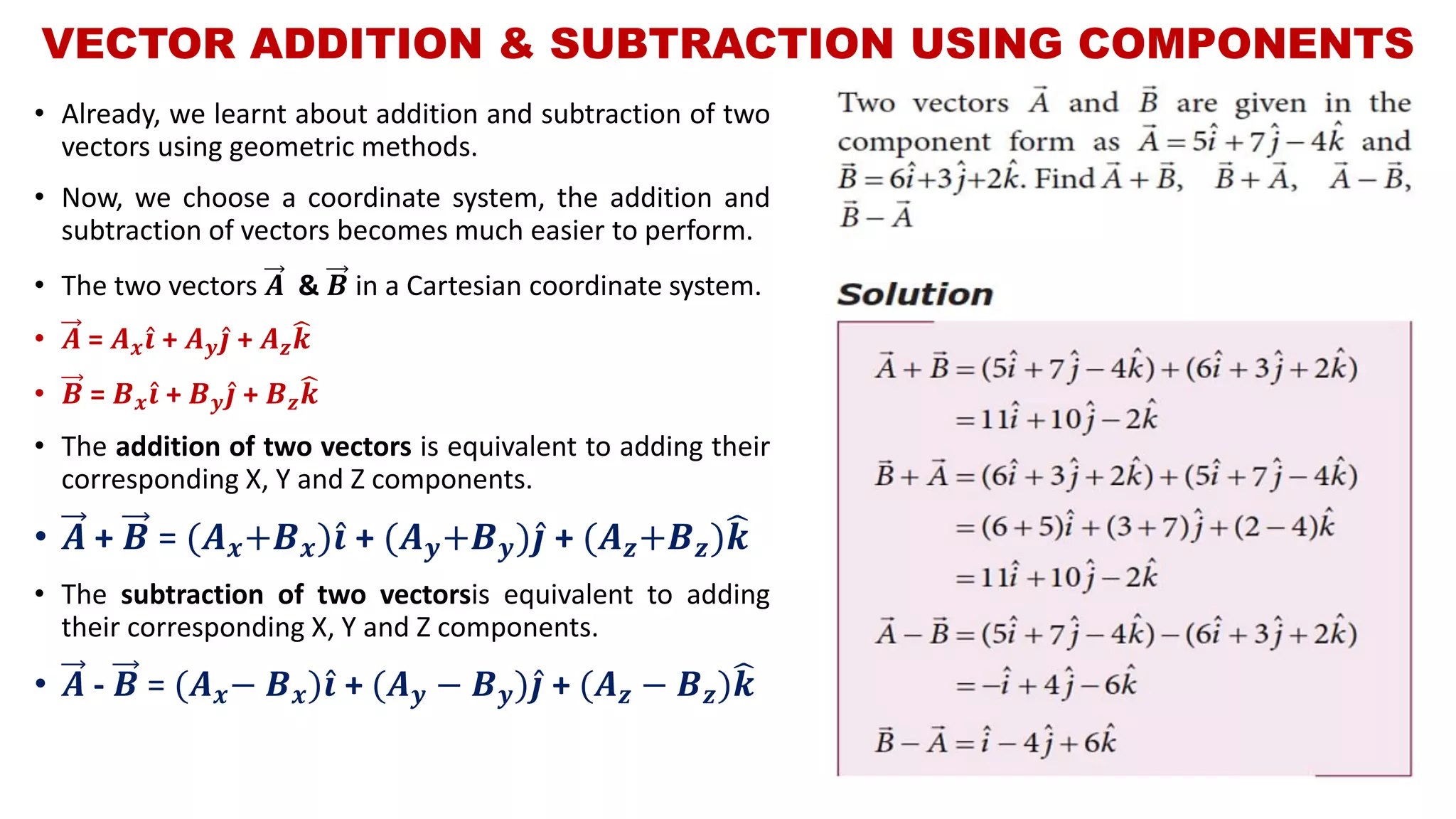 VECTOR ADDITION & SUBTRACTION USING COMPONENTS
• Already, we learnt about addition and subtraction of two
vectors using geometric methods.
• Now, we choose a coordinate system, the addition and
subtraction of vectors becomes much easier to perform.
• The two vectors 𝑨 & 𝑩 in a Cartesian coordinate system.
• 𝑨 = 𝑨 𝒙 Ƹ𝒊 + 𝑨 𝒚 Ƹ𝒋 + 𝑨 𝒛
෡𝒌
• 𝑩 = 𝑩 𝒙 Ƹ𝒊 + 𝑩 𝒚 Ƹ𝒋 + 𝑩 𝒛
෡𝒌
• The addition of two vectors is equivalent to adding their
corresponding X, Y and Z components.
• 𝑨 + 𝑩 = (𝑨 𝒙+𝑩 𝒙) Ƹ𝒊 + (𝑨 𝒚+𝑩 𝒚) Ƹ𝒋 + (𝑨 𝒛+𝑩 𝒛)෡𝒌
• The subtraction of two vectorsis equivalent to adding
their corresponding X, Y and Z components.
• 𝑨 - 𝑩 = (𝑨 𝒙− 𝑩 𝒙) Ƹ𝒊 + (𝑨 𝒚 − 𝑩 𝒚) Ƹ𝒋 + (𝑨 𝒛 − 𝑩 𝒛)෡𝒌
 