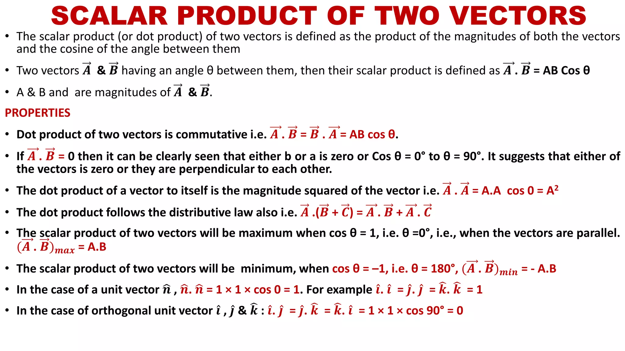 SCALAR PRODUCT OF TWO VECTORS
• The scalar product (or dot product) of two vectors is defined as the product of the magnitudes of both the vectors
and the cosine of the angle between them
• Two vectors 𝑨 & 𝑩 having an angle θ between them, then their scalar product is defined as 𝑨 . 𝑩 = AB Cos θ
• A & B and are magnitudes of 𝑨 & 𝑩.
PROPERTIES
• Dot product of two vectors is commutative i.e. 𝑨 . 𝑩 = 𝑩 . 𝑨 = AB cos θ.
• If 𝑨 . 𝑩 = 0 then it can be clearly seen that either b or a is zero or Cos θ = 0° to θ = 90°. It suggests that either of
the vectors is zero or they are perpendicular to each other.
• The dot product of a vector to itself is the magnitude squared of the vector i.e. 𝑨 . 𝑨 = A.A cos 0 = A2
• The dot product follows the distributive law also i.e. 𝑨 .(𝑩 + 𝑪) = 𝑨 . 𝑩 + 𝑨 . 𝑪
• The scalar product of two vectors will be maximum when cos θ = 1, i.e. θ =0°, i.e., when the vectors are parallel.
(𝑨 . 𝑩) 𝒎𝒂𝒙 = A.B
• The scalar product of two vectors will be minimum, when cos θ = –1, i.e. θ = 180°, (𝑨 . 𝑩) 𝒎𝒊𝒏 = - A.B
• In the case of a unit vector ෝ𝒏 , ෝ𝒏. ෝ𝒏 = 1 × 1 × cos 0 = 1. For example Ƹ𝒊. Ƹ𝒊 = Ƹ𝒋. Ƹ𝒋 = ෡𝒌. ෡𝒌 = 1
• In the case of orthogonal unit vector Ƹ𝒊 , Ƹ𝒋 & ෡𝒌 : Ƹ𝒊. Ƹ𝒋 = Ƹ𝒋. ෡𝒌 = ෡𝒌. Ƹ𝒊 = 1 × 1 × cos 90° = 0
 