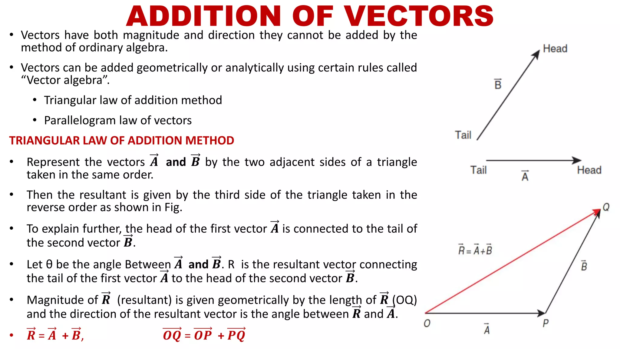 ADDITION OF VECTORS• Vectors have both magnitude and direction they cannot be added by the
method of ordinary algebra.
• Vectors can be added geometrically or analytically using certain rules called
“Vector algebra”.
• Triangular law of addition method
• Parallelogram law of vectors
TRIANGULAR LAW OF ADDITION METHOD
• Represent the vectors 𝑨 and 𝑩 by the two adjacent sides of a triangle
taken in the same order.
• Then the resultant is given by the third side of the triangle taken in the
reverse order as shown in Fig.
• To explain further, the head of the first vector 𝑨 is connected to the tail of
the second vector 𝑩.
• Let θ be the angle Between 𝑨 and 𝑩. R is the resultant vector connecting
the tail of the first vector 𝑨 to the head of the second vector 𝑩.
• Magnitude of 𝑹 (resultant) is given geometrically by the length of 𝑹 (OQ)
and the direction of the resultant vector is the angle between 𝑹 and 𝑨.
• 𝑹 = 𝑨 + 𝑩, 𝑶𝑸 = 𝑶𝑷 + 𝑷𝑸
 
