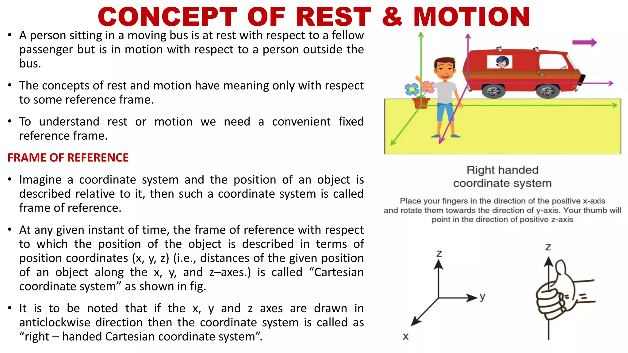 CONCEPT OF REST & MOTION
• A person sitting in a moving bus is at rest with respect to a fellow
passenger but is in motion with respect to a person outside the
bus.
• The concepts of rest and motion have meaning only with respect
to some reference frame.
• To understand rest or motion we need a convenient fixed
reference frame.
FRAME OF REFERENCE
• Imagine a coordinate system and the position of an object is
described relative to it, then such a coordinate system is called
frame of reference.
• At any given instant of time, the frame of reference with respect
to which the position of the object is described in terms of
position coordinates (x, y, z) (i.e., distances of the given position
of an object along the x, y, and z–axes.) is called “Cartesian
coordinate system” as shown in fig.
• It is to be noted that if the x, y and z axes are drawn in
anticlockwise direction then the coordinate system is called as
“right – handed Cartesian coordinate system”.
 