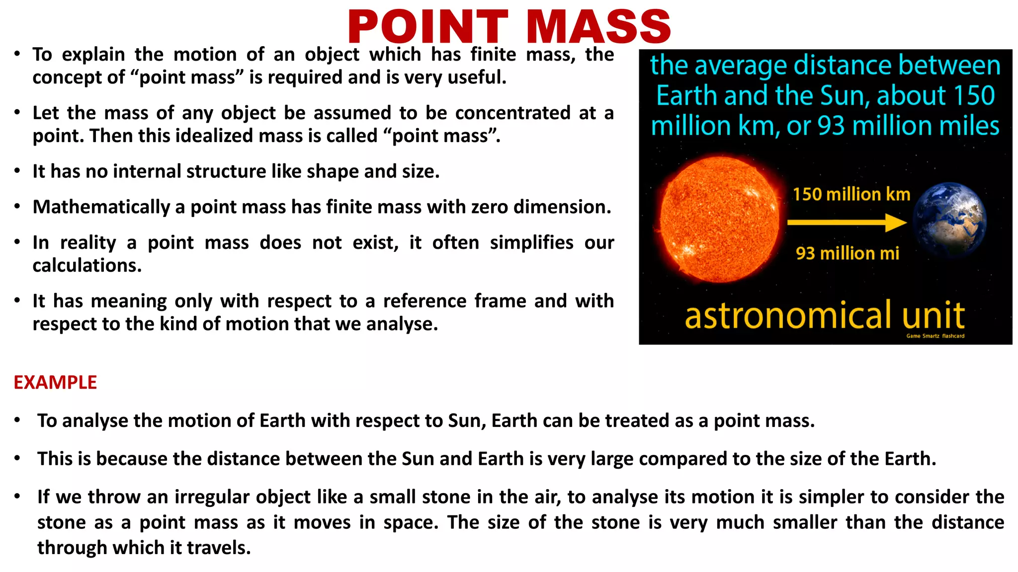 POINT MASS• To explain the motion of an object which has finite mass, the
concept of “point mass” is required and is very useful.
• Let the mass of any object be assumed to be concentrated at a
point. Then this idealized mass is called “point mass”.
• It has no internal structure like shape and size.
• Mathematically a point mass has finite mass with zero dimension.
• In reality a point mass does not exist, it often simplifies our
calculations.
• It has meaning only with respect to a reference frame and with
respect to the kind of motion that we analyse.
EXAMPLE
• To analyse the motion of Earth with respect to Sun, Earth can be treated as a point mass.
• This is because the distance between the Sun and Earth is very large compared to the size of the Earth.
• If we throw an irregular object like a small stone in the air, to analyse its motion it is simpler to consider the
stone as a point mass as it moves in space. The size of the stone is very much smaller than the distance
through which it travels.
 