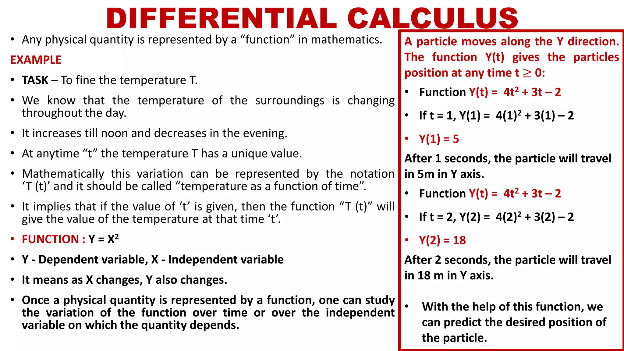 DIFFERENTIAL CALCULUS
• Any physical quantity is represented by a “function” in mathematics.
EXAMPLE
• TASK – To fine the temperature T.
• We know that the temperature of the surroundings is changing
throughout the day.
• It increases till noon and decreases in the evening.
• At anytime “t” the temperature T has a unique value.
• Mathematically this variation can be represented by the notation
‘T (t)’ and it should be called “temperature as a function of time”.
• It implies that if the value of ‘t’ is given, then the function “T (t)” will
give the value of the temperature at that time ‘t’.
• FUNCTION : Y = X2
• Y - Dependent variable, X - Independent variable
• It means as X changes, Y also changes.
• Once a physical quantity is represented by a function, one can study
the variation of the function over time or over the independent
variable on which the quantity depends.
A particle moves along the Y direction.
The function Y(t) gives the particles
position at any time t ≥ 0:
• Function Y(t) = 4t2 + 3t – 2
• If t = 1, Y(1) = 4(1)2 + 3(1) – 2
• Y(1) = 5
After 1 seconds, the particle will travel
in 5m in Y axis.
• Function Y(t) = 4t2 + 3t – 2
• If t = 2, Y(2) = 4(2)2 + 3(2) – 2
• Y(2) = 18
After 2 seconds, the particle will travel
in 18 m in Y axis.
• With the help of this function, we
can predict the desired position of
the particle.
 