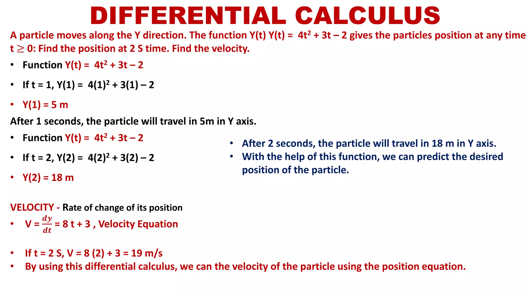 DIFFERENTIAL CALCULUS
A particle moves along the Y direction. The function Y(t) Y(t) = 4t2 + 3t – 2 gives the particles position at any time
t ≥ 0: Find the position at 2 S time. Find the velocity.
• Function Y(t) = 4t2 + 3t – 2
• If t = 1, Y(1) = 4(1)2 + 3(1) – 2
• Y(1) = 5 m
After 1 seconds, the particle will travel in 5m in Y axis.
• Function Y(t) = 4t2 + 3t – 2
• If t = 2, Y(2) = 4(2)2 + 3(2) – 2
• Y(2) = 18 m
VELOCITY - Rate of change of its position
• V =
𝒅𝒚
𝒅𝒕
= 8 t + 3 , Velocity Equation
• If t = 2 S, V = 8 (2) + 3 = 19 m/s
• By using this differential calculus, we can the velocity of the particle using the position equation.
• After 2 seconds, the particle will travel in 18 m in Y axis.
• With the help of this function, we can predict the desired
position of the particle.
 