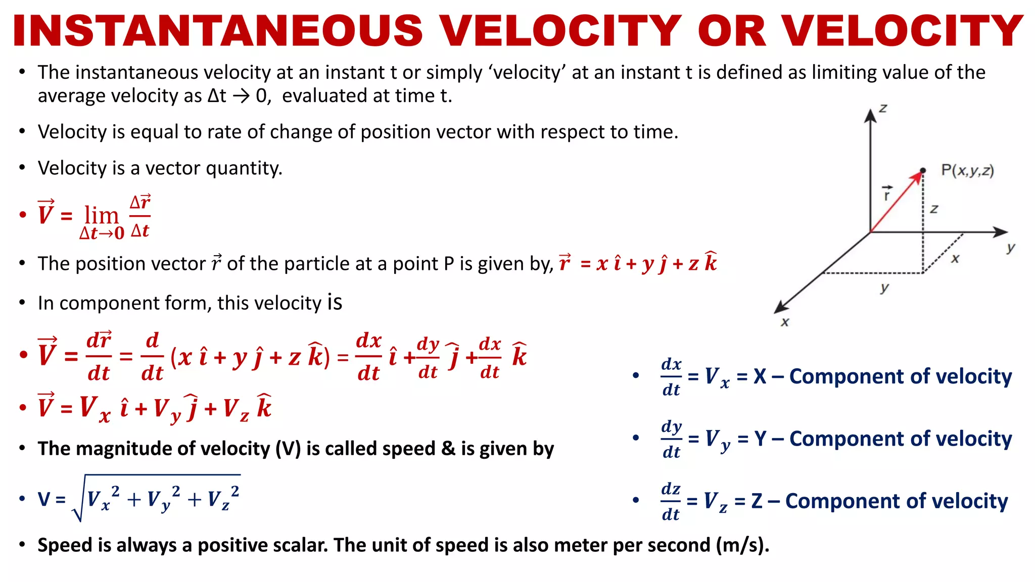 INSTANTANEOUS VELOCITY OR VELOCITY
• The instantaneous velocity at an instant t or simply ‘velocity’ at an instant t is defined as limiting value of the
average velocity as ∆t → 0, evaluated at time t.
• Velocity is equal to rate of change of position vector with respect to time.
• Velocity is a vector quantity.
• 𝑽 = lim
∆𝒕→𝟎
∆𝒓
∆𝒕
• The position vector Ԧ𝑟 of the particle at a point P is given by, 𝒓 = 𝒙 Ƹ𝒊 + 𝒚 Ƹ𝒋 + 𝒛 ෡𝒌
• In component form, this velocity is
• 𝑽 =
𝒅𝒓
𝒅𝒕
=
𝒅
𝒅𝒕
(𝒙 Ƹ𝒊 + 𝒚 Ƹ𝒋 + 𝒛 ෡𝒌) =
𝒅𝒙
𝒅𝒕
Ƹ𝒊 +
𝒅𝒚
𝒅𝒕
෡𝒋 +
𝒅𝒙
𝒅𝒕
෡𝒌
• 𝑽 = 𝑽 𝒙 Ƹ𝒊 + 𝑽 𝒚
෡𝒋 + 𝑽 𝒛
෡𝒌
• The magnitude of velocity (V) is called speed & is given by
• V = 𝑽 𝒙
𝟐
+ 𝑽 𝒚
𝟐
+ 𝑽 𝒛
𝟐
• Speed is always a positive scalar. The unit of speed is also meter per second (m/s).
•
𝒅𝒙
𝒅𝒕
= 𝑽 𝒙 = X – Component of velocity
•
𝒅𝒚
𝒅𝒕
= 𝑽 𝒚 = Y – Component of velocity
•
𝒅𝒛
𝒅𝒕
= 𝑽 𝒛 = Z – Component of velocity
 