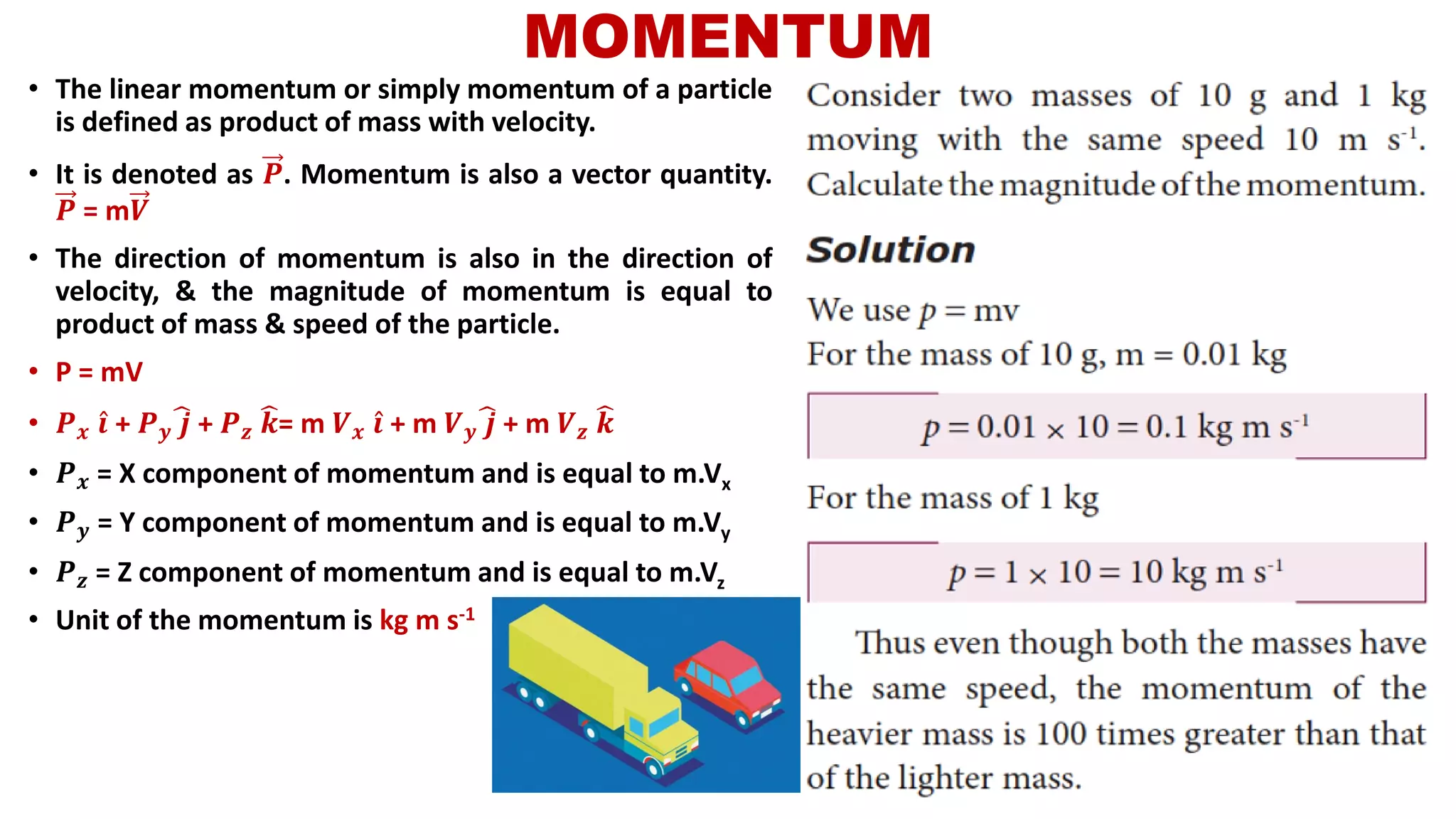 MOMENTUM
• The linear momentum or simply momentum of a particle
is defined as product of mass with velocity.
• It is denoted as 𝑷. Momentum is also a vector quantity.
𝑷 = m𝑽
• The direction of momentum is also in the direction of
velocity, & the magnitude of momentum is equal to
product of mass & speed of the particle.
• P = mV
• 𝑷 𝒙 Ƹ𝒊 + 𝑷 𝒚
෡𝒋 + 𝑷 𝒛
෡𝒌= m 𝑽 𝒙 Ƹ𝒊 + m 𝑽 𝒚
෡𝒋 + m 𝑽 𝒛
෡𝒌
• 𝑷 𝒙 = X component of momentum and is equal to m.Vx
• 𝑷 𝒚 = Y component of momentum and is equal to m.Vy
• 𝑷 𝒛 = Z component of momentum and is equal to m.Vz
• Unit of the momentum is kg m s-1
 
