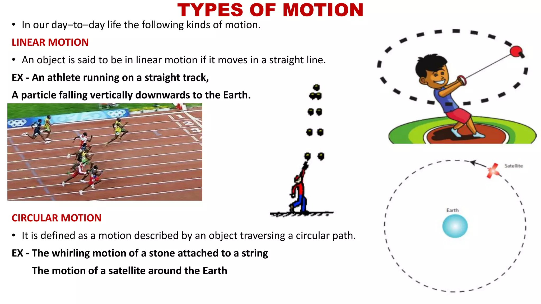 TYPES OF MOTION
• In our day‒to‒day life the following kinds of motion.
LINEAR MOTION
• An object is said to be in linear motion if it moves in a straight line.
EX - An athlete running on a straight track,
A particle falling vertically downwards to the Earth.
CIRCULAR MOTION
• It is defined as a motion described by an object traversing a circular path.
EX - The whirling motion of a stone attached to a string
The motion of a satellite around the Earth
 