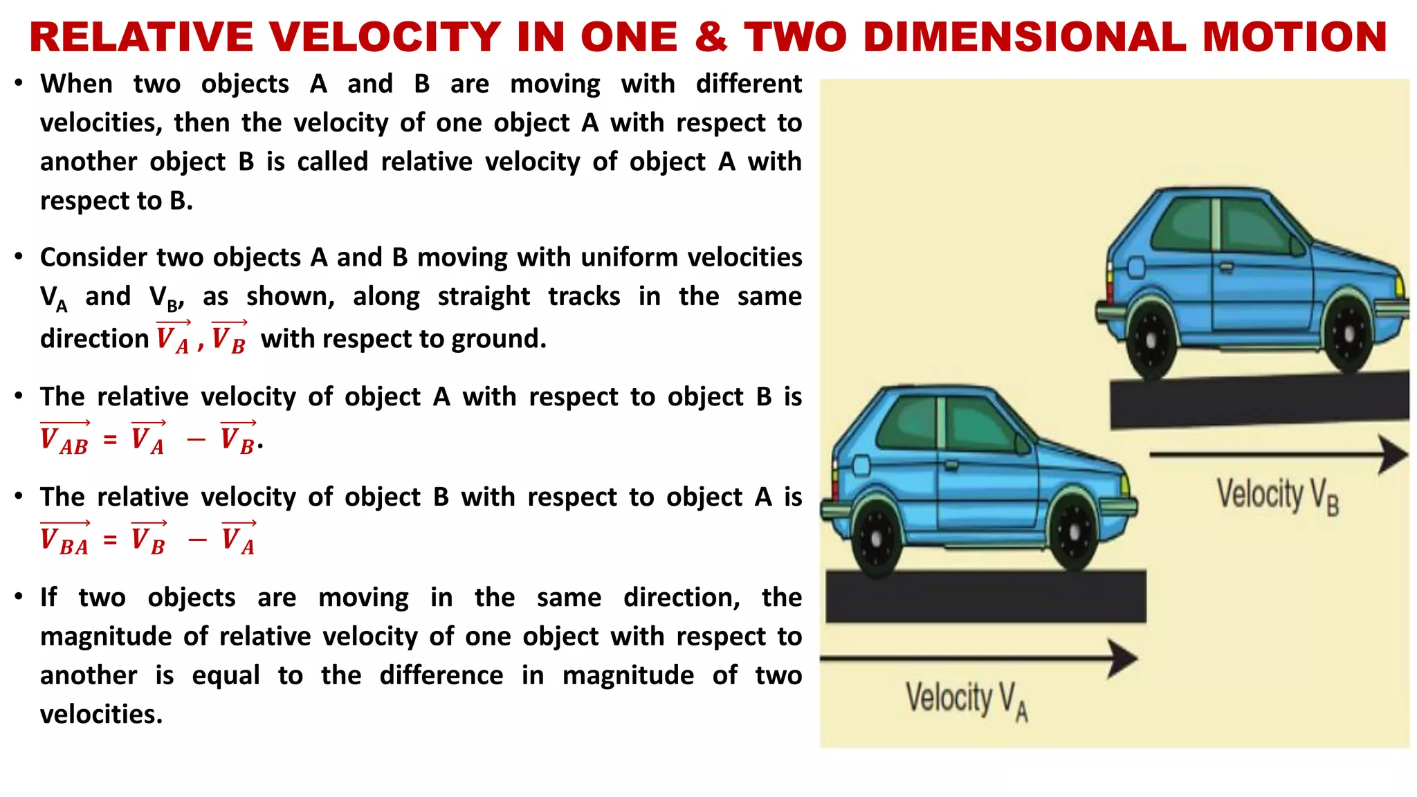 RELATIVE VELOCITY IN ONE & TWO DIMENSIONAL MOTION
• When two objects A and B are moving with different
velocities, then the velocity of one object A with respect to
another object B is called relative velocity of object A with
respect to B.
• Consider two objects A and B moving with uniform velocities
VA and VB, as shown, along straight tracks in the same
direction 𝑽 𝑨 , 𝑽 𝑩 with respect to ground.
• The relative velocity of object A with respect to object B is
𝑽 𝑨𝑩 = 𝑽 𝑨 − 𝑽 𝑩.
• The relative velocity of object B with respect to object A is
𝑽 𝑩𝑨 = 𝑽 𝑩 − 𝑽 𝑨
• If two objects are moving in the same direction, the
magnitude of relative velocity of one object with respect to
another is equal to the difference in magnitude of two
velocities.
 