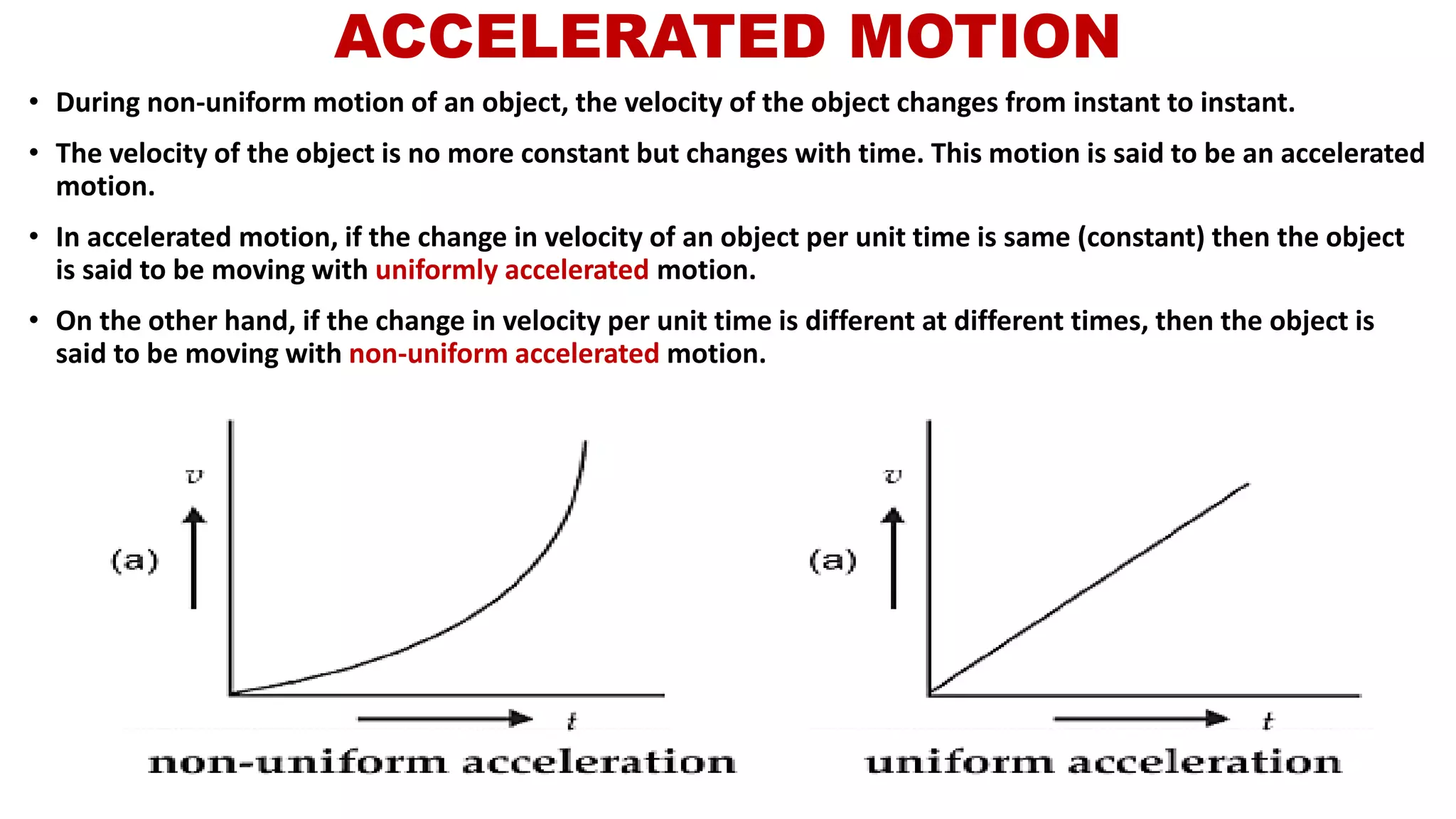 ACCELERATED MOTION
• During non-uniform motion of an object, the velocity of the object changes from instant to instant.
• The velocity of the object is no more constant but changes with time. This motion is said to be an accelerated
motion.
• In accelerated motion, if the change in velocity of an object per unit time is same (constant) then the object
is said to be moving with uniformly accelerated motion.
• On the other hand, if the change in velocity per unit time is different at different times, then the object is
said to be moving with non-uniform accelerated motion.
 